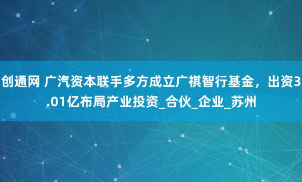 创通网 广汽资本联手多方成立广祺智行基金，出资3.01亿布局产业投资_合伙_企业_苏州