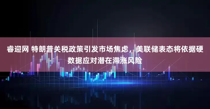 睿迎网 特朗普关税政策引发市场焦虑，美联储表态将依据硬数据应对潜在滞涨风险