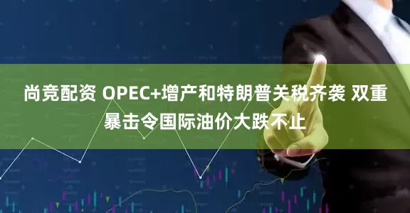 尚竞配资 OPEC+增产和特朗普关税齐袭 双重暴击令国际油价大跌不止