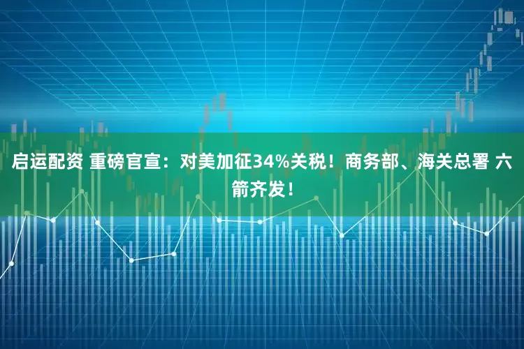 启运配资 重磅官宣：对美加征34%关税！商务部、海关总署 六箭齐发！