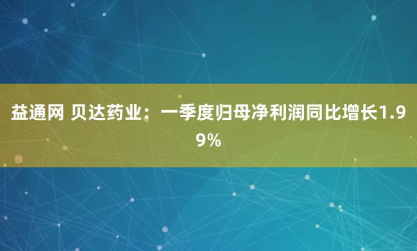 益通网 贝达药业：一季度归母净利润同比增长1.99%