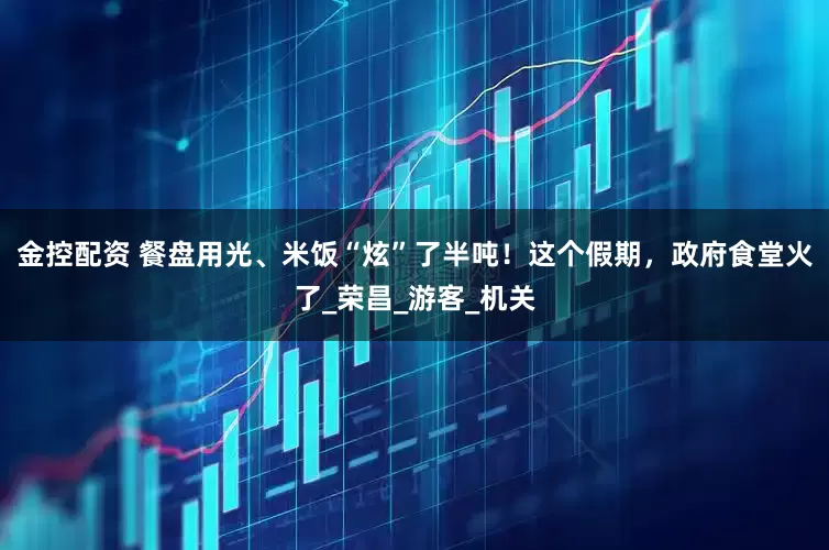 金控配资 餐盘用光、米饭“炫”了半吨！这个假期，政府食堂火了_荣昌_游客_机关
