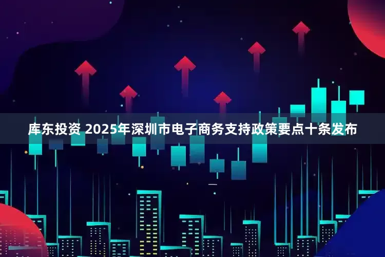库东投资 2025年深圳市电子商务支持政策要点十条发布