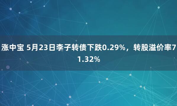 涨中宝 5月23日李子转债下跌0.29%，转股溢价率71.32%