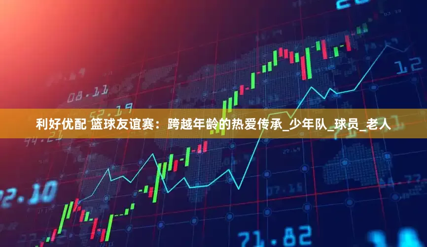 利好优配 篮球友谊赛：跨越年龄的热爱传承_少年队_球员_老人
