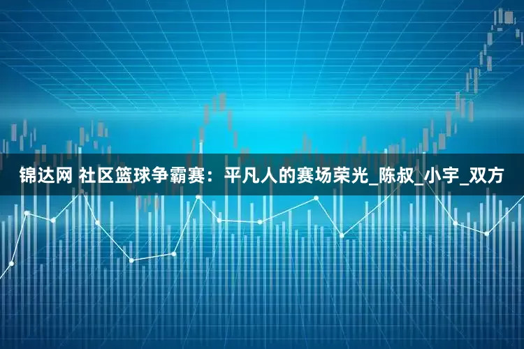 锦达网 社区篮球争霸赛：平凡人的赛场荣光_陈叔_小宇_双方