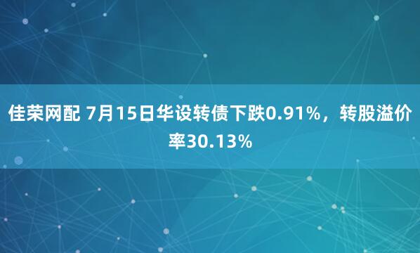 佳荣网配 7月15日华设转债下跌0.91%，转股溢价率30.13%