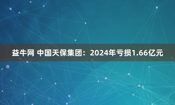 益牛网 中国天保集团：2024年亏损1.66亿元