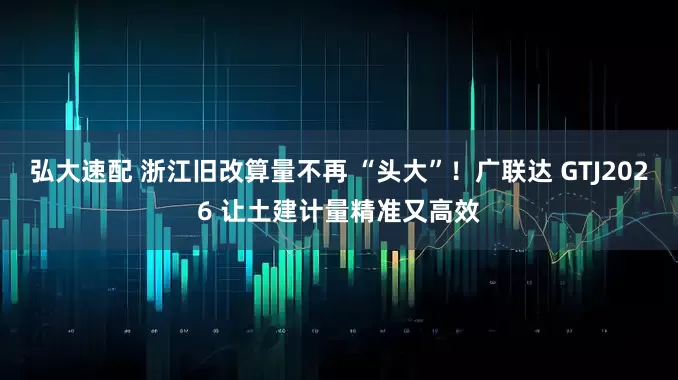 弘大速配 浙江旧改算量不再 “头大”！广联达 GTJ2026 让土建计量精准又高效