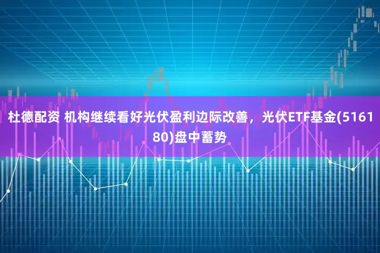 杜德配资 机构继续看好光伏盈利边际改善，光伏ETF基金(516180)盘中蓄势