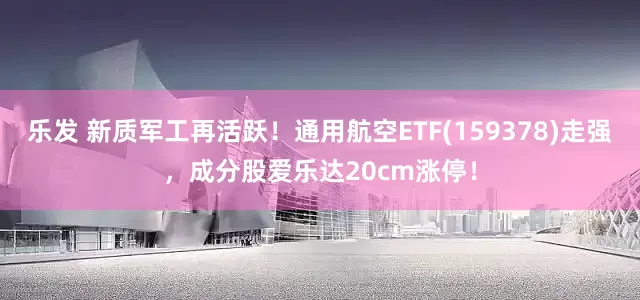 乐发 新质军工再活跃！通用航空ETF(159378)走强，成分股爱乐达20cm涨停！