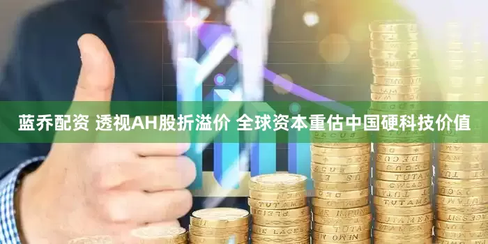 蓝乔配资 透视AH股折溢价 全球资本重估中国硬科技价值
